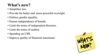 What’s new?
• Simplifies law.
• Provide for better and more powerful oversight.
• Enforce gender equality.
• Ensure independence of boards.
• Limit the terms of independent directors.
• Limit the terms of auditor.
• Spending on CSR.
• Improve quality of financial statements.
 