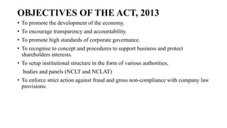 OBJECTIVES OF THE ACT, 2013
• To promote the development of the economy.
• To encourage transparency and accountability.
• To promote high standards of corporate governance.
• To recognise to concept and procedures to support business and protect
shareholders interests.
• To setup institutional structure in the form of various authorities,
bodies and panels (NCLT and NCLAT)
• To enforce strict action against fraud and gross non-compliance with company law
provisions.
 