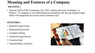 Meaning and Features of a Company
MEANING :
• Section 2(20) of the Companies Act, 2013, defines the term ‘Company’ as
follows: “A company is an artificial person created by law having separate legal
entity with perpetual succession and a common seal”
FEATURES :
• Separate Legal Entity
• Perpetual Succession
• Limited Liability
• Artificial Legal Person
• Common Seal
• Transferability of shares.
 