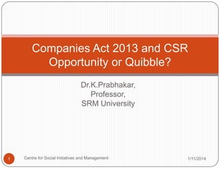 Companies Act 2013 and CSR
Opportunity or Quibble?
Dr.K.Prabhakar,
Professor,
SRM University

1

Centre for Social Initiatives and Management

1/11/2014

 