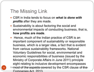 The Missing Link
 CSR in India tends to focus on what is done with

10

profits after they are made.
 Sustainability is about factoring the social and
environmental impacts of conducting business, that is,
how profits are made.
 Hence, much of the Indian practice of CSR is an
important component of sustainability or responsible
business, which is a larger idea, a fact that is evident
from various sustainability frameworks. National
Voluntary Guidelines for social, environmental and
economic responsibilities of business (issued by the
Ministry of Corporate Affairs in June 2011) principle
eight relating to inclusive development encompasses
Centre for Social the aspects covered by the CSR clause of the
1/11/2014
most of Initiatives and Management

 