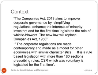 Context
“The Companies Act, 2013 aims to improve
corporate governance by simplifying
regulations, enhance the interests of minority
investors and for the first time legislates the role of
whistle-blowers. The new law will replace
Companies Act, 1956”.
“ The corporate regulations are made
contemporary and made as a model for other
economies with similar characteristics. It is a rule
based legislation with more than 180 sections
prescribing rules. CSR which was voluntary is
legislated for the first time”.
11

Centre for Social Initiatives and Management

1/11/2014

 
