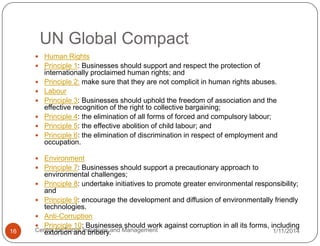 UN Global Compact
 Human Rights
 Principle 1: Businesses should support and respect the protection of







internationally proclaimed human rights; and
Principle 2: make sure that they are not complicit in human rights abuses.
Labour
Principle 3: Businesses should uphold the freedom of association and the
effective recognition of the right to collective bargaining;
Principle 4: the elimination of all forms of forced and compulsory labour;
Principle 5: the effective abolition of child labour; and
Principle 6: the elimination of discrimination in respect of employment and
occupation.

 Environment

 Principle 7: Businesses should support a precautionary approach to

16

environmental challenges;
 Principle 8: undertake initiatives to promote greater environmental responsibility;
and
 Principle 9: encourage the development and diffusion of environmentally friendly
technologies.
 Anti-Corruption
 Principle 10: Businesses should work against corruption in all its forms, including
Centre for Social Initiatives and Management
1/11/2014
extortion and bribery.

 