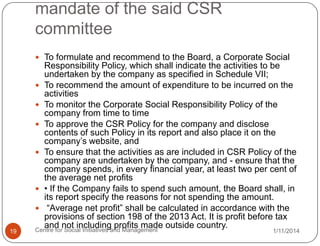 mandate of the said CSR
committee
 To formulate and recommend to the Board, a Corporate Social

19

Responsibility Policy, which shall indicate the activities to be
undertaken by the company as specified in Schedule VII;
 To recommend the amount of expenditure to be incurred on the
activities
 To monitor the Corporate Social Responsibility Policy of the
company from time to time
 To approve the CSR Policy for the company and disclose
contents of such Policy in its report and also place it on the
company‟s website, and
 To ensure that the activities as are included in CSR Policy of the
company are undertaken by the company, and - ensure that the
company spends, in every financial year, at least two per cent of
the average net profits
 • If the Company fails to spend such amount, the Board shall, in
its report specify the reasons for not spending the amount.
 “Average net profit” shall be calculated in accordance with the
provisions of section 198 of the 2013 Act. It is profit before tax
and not including profits made outside country.
Centre for Social Initiatives and Management

1/11/2014

 