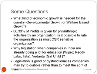 Some Questions
 What kind of economic growth is needed for the

2

country -Developmental Growth or Welfare Based
Growth?
 66.33% of Profits is given for philanthropic
activities by an organization. Is it possible to rate
the organization as most CSR sensitive
organization?
 Why legislation when companies in India are
already doing a lot for education (Wipro; Reddy
Labs; Tata), Vedanta (Girl Child )?
 Legislation is good or dysfunctional as companies
may try to quibble rather than to meet the sprit of
Centre for Social Initiatives and Management
1/11/2014
law.

 