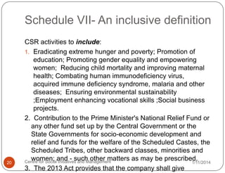 Schedule VII- An inclusive definition

20

CSR activities to include:
1. Eradicating extreme hunger and poverty; Promotion of
education; Promoting gender equality and empowering
women; Reducing child mortality and improving maternal
health; Combating human immunodeficiency virus,
acquired immune deficiency syndrome, malaria and other
diseases; Ensuring environmental sustainability
;Employment enhancing vocational skills ;Social business
projects.
2. Contribution to the Prime Minister's National Relief Fund or
any other fund set up by the Central Government or the
State Governments for socio-economic development and
relief and funds for the welfare of the Scheduled Castes, the
Scheduled Tribes, other backward classes, minorities and
women; and - such other matters as may be prescribed.
Centre for Social Initiatives and Management
1/11/2014
3. The 2013 Act provides that the company shall give

 