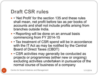 Draft CSR rules
 • „Net Profit‟ for the section 135 and these rules

shall mean, net profit before tax as per books of
accounts and shall not include profits arising from
branches outside India.
 • Reporting will be done on an annual basis
commencing from FY 2014-15
 • Tax treatment of CSR spend will be in accordance
with the IT Act as may be notified by the Central
Board of Direct Taxes (CBDT)
 • CSR activities may generally be conducted as
projects or programmes (either new or ongoing)
excluding activities undertaken in pursuance of the
normal course of business of a company
21

Centre for Social Initiatives and Management

1/11/2014

 