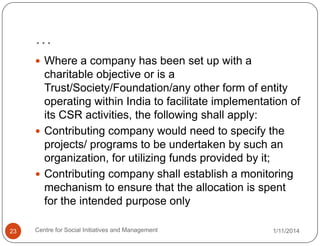 …
 Where a company has been set up with a

charitable objective or is a
Trust/Society/Foundation/any other form of entity
operating within India to facilitate implementation of
its CSR activities, the following shall apply:
 Contributing company would need to specify the
projects/ programs to be undertaken by such an
organization, for utilizing funds provided by it;
 Contributing company shall establish a monitoring
mechanism to ensure that the allocation is spent
for the intended purpose only
23

Centre for Social Initiatives and Management

1/11/2014

 