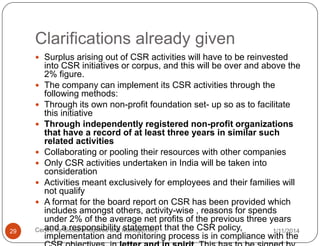Clarifications already given
 Surplus arising out of CSR activities will have to be reinvested

29

into CSR initiatives or corpus, and this will be over and above the
2% figure.
 The company can implement its CSR activities through the
following methods:
 Through its own non-profit foundation set- up so as to facilitate
this initiative
 Through independently registered non-profit organizations
that have a record of at least three years in similar such
related activities
 Collaborating or pooling their resources with other companies
 Only CSR activities undertaken in India will be taken into
consideration
 Activities meant exclusively for employees and their families will
not qualify
 A format for the board report on CSR has been provided which
includes amongst others, activity-wise , reasons for spends
under 2% of the average net profits of the previous three years
and Social Initiatives and statement
Centre fora responsibility Management that the CSR policy,
1/11/2014
implementation and monitoring process is in compliance with the

 