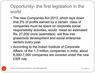 Opportunity- the first legislation in the
world
 The new Companies Act 2013, which lays down

that 2% of profits earned by a certain class of
companies must be spent on corporate social
responsibility activities, would mean an estimated
Rs. 27,000 crore (estimates) will flow into
grassroots development and social enterprise
sectors every year.
 According to the Indian Institute of Corporate
Affairs, of the 1.3 million companies in India, about
6,000-7,000 companies are covered under the new
CSR rule.
3

Centre for Social Initiatives and Management

1/11/2014

 