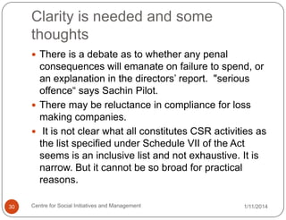 Clarity is needed and some
thoughts
 There is a debate as to whether any penal

consequences will emanate on failure to spend, or
an explanation in the directors‟ report. "serious
offence“ says Sachin Pilot.
 There may be reluctance in compliance for loss
making companies.
 It is not clear what all constitutes CSR activities as
the list specified under Schedule VII of the Act
seems is an inclusive list and not exhaustive. It is
narrow. But it cannot be so broad for practical
reasons.
30

Centre for Social Initiatives and Management

1/11/2014

 