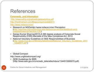 References
Comments and Information
http://www.safrg.org/uploads/getready4csr.pdf
http://the4thwheel.com/Blog/companiesbill2011/
http://www.indiacsr.in/en/
 Research on NGOshttp://www.indiacsr.in/en/ Perception
(http://samhita.org/voices-from-the-field-social-sectors-feedback-andpreparedness-on-section-135/)
 Sanjay Kumar Sharma(2013),A 360 degree analysis of Corporate Social
Responsibility (CSR) Mandate of the New Companies Act, 2013
 National Voluntary Guidelines on SEE Responsibilities of Business
(http://www.mca.gov.in/Ministry/latestnews/National_Voluntary_Guidelines_2011
_12jul2011.pdf )

 Global Compact

http://www.unglobalcompact.org/
 SEBI Guidelines for BRR
(http://www.sebi.gov.in/cms/sebi_data/attachdocs/1344915990072.pdf)
32

Centre for Social Initiatives and Management

1/11/2014

 