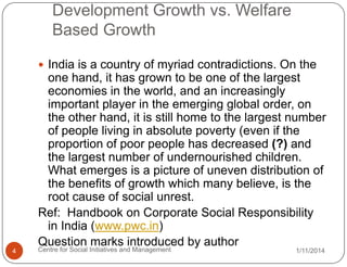 Development Growth vs. Welfare
Based Growth
 India is a country of myriad contradictions. On the

one hand, it has grown to be one of the largest
economies in the world, and an increasingly
important player in the emerging global order, on
the other hand, it is still home to the largest number
of people living in absolute poverty (even if the
proportion of poor people has decreased (?) and
the largest number of undernourished children.
What emerges is a picture of uneven distribution of
the benefits of growth which many believe, is the
root cause of social unrest.
Ref: Handbook on Corporate Social Responsibility
in India (www.pwc.in)
Question marks introduced by author
4

Centre for Social Initiatives and Management

1/11/2014

 