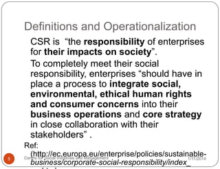 Definitions and Operationalization
CSR is “the responsibility of enterprises
for their impacts on society”.
To completely meet their social
responsibility, enterprises “should have in
place a process to integrate social,
environmental, ethical human rights
and consumer concerns into their
business operations and core strategy
in close collaboration with their
stakeholders” .
5

Ref:
(http://ec.europa.eu/enterprise/policies/sustainableCentre for Social Initiatives and Management
1/11/2014
business/corporate-social-responsibility/index_

 