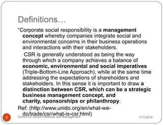 Definitions…

6

“Corporate social responsibility is a management
concept whereby companies integrate social and
environmental concerns in their business operations
and interactions with their stakeholders.
CSR is generally understood as being the way
through which a company achieves a balance of
economic, environmental and social imperatives
(Triple-Bottom-Line Approach), while at the same time
addressing the expectations of shareholders and
stakeholders. In this sense it is important to draw a
distinction between CSR, which can be a strategic
business management concept, and
charity, sponsorships or philanthropy.
Ref: (http://www.unido.org/en/what-wedo/trade/csr/what-is-csr.html)
Centre for Social Initiatives and Management

1/11/2014

 