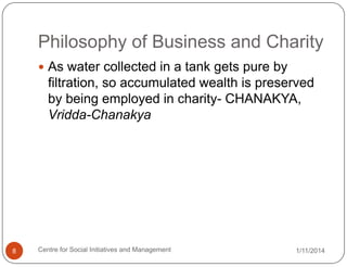 Philosophy of Business and Charity
 As water collected in a tank gets pure by

filtration, so accumulated wealth is preserved
by being employed in charity- CHANAKYA,
Vridda-Chanakya

8

Centre for Social Initiatives and Management

1/11/2014

 