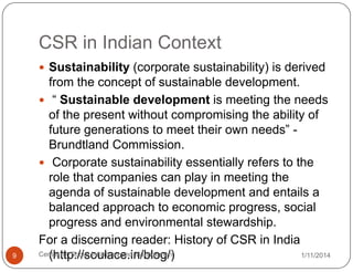 CSR in Indian Context
 Sustainability (corporate sustainability) is derived

9

from the concept of sustainable development.
 “ Sustainable development is meeting the needs
of the present without compromising the ability of
future generations to meet their own needs” Brundtland Commission.
 Corporate sustainability essentially refers to the
role that companies can play in meeting the
agenda of sustainable development and entails a
balanced approach to economic progress, social
progress and environmental stewardship.
For a discerning reader: History of CSR in India
Centre for Social Initiatives and Management
1/11/2014
(http://soulace.in/blog/)

 