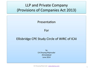 LLP	
  and	
  Private	
  Company	
  	
  	
  	
  	
  	
  	
  	
  	
  	
  	
  	
  	
  	
  	
  	
  	
  	
  	
  	
  	
  	
  	
  
(Provisions	
  of	
  Companies	
  Act	
  2013)	
  
	
  
Presenta;on	
  	
  
	
  
For	
  
	
  
Ellisbridge	
  CPE	
  Study	
  Circle	
  of	
  WIRC	
  of	
  ICAI	
  
	
  
	
  
by	
  	
  
CA	
  Divyang	
  Majmudar	
  
Ahmedabad	
  
June	
  2014	
  
	
  
1	
  
CA	
  Divyang	
  Majmudar	
  	
  www.dpmca.com	
  
	
  
 
