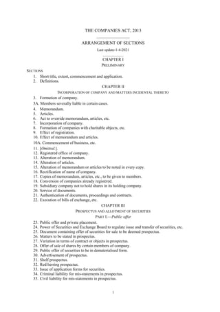 1
THE COMPANIES ACT, 2013
__________________
ARRANGEMENT OF SECTIONS
Last update-1-4-2021
___________
CHAPTER I
PRELIMINARY
SECTIONS
1. Short title, extent, commencement and application.
2. Definitions.
CHAPTER II
INCORPORATION OF COMPANY AND MATTERS INCIDENTAL THERETO
3. Formation of company.
3A. Members severally liable in certain cases.
4. Memorandum.
5. Articles.
6. Act to override memorandum, articles, etc.
7. Incorporation of company.
8. Formation of companies with charitable objects, etc.
9. Effect of registration.
10. Effect of memorandum and articles.
10A. Commencement of business, etc.
11. [Omitted.].
12. Registered office of company.
13. Alteration of memorandum.
14. Alteration of articles.
15. Alteration of memorandum or articles to be noted in every copy.
16. Rectification of name of company.
17. Copies of memorandum, articles, etc., to be given to members.
18. Conversion of companies already registered.
19. Subsidiary company not to hold shares in its holding company.
20. Service of documents.
21. Authentication of documents, proceedings and contracts.
22. Execution of bills of exchange, etc.
CHAPTER III
PROSPECTUS AND ALLOTMENT OF SECURITIES
PART I.—Public offer
23. Public offer and private placement.
24. Power of Securities and Exchange Board to regulate issue and transfer of securities, etc.
25. Document containing offer of securities for sale to be deemed prospectus.
26. Matters to be stated in prospectus.
27. Variation in terms of contract or objects in prospectus.
28. Offer of sale of shares by certain members of company.
29. Public offer of securities to be in dematerialised form.
30. Advertisement of prospectus.
31. Shelf prospectus.
32. Red herring prospectus.
33. Issue of application forms for securities.
34. Criminal liability for mis-statements in prospectus.
35. Civil liability for mis-statements in prospectus.
 