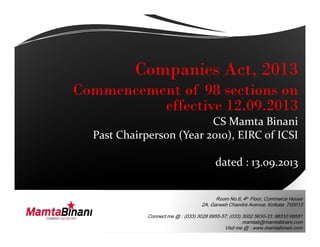 Companies Act, 2013
Commencement of 98 sections on
effective 12.09.2013
CS Mamta Binani
Room No.6, 4th
Floor, Commerce House
2A, Ganesh Chandra Avenue, Kolkata 700013
Connect me @ : (033) 3028 8955-57; (033) 3002 5630-33; 98310 99551
mamtab@mamtabinani.com
Visit me @ : www.mamtabinani.com
CS Mamta Binani
Past Chairperson (Year 2010), EIRC of ICSI
dated : 13.09.2013
 