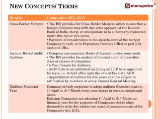 NEW CONCEPTS/ TERMS
Details                 Companies Bill, 2012
Cross Border Mergers    • The Bill provides for Cross Border Mergers which means that a
                        foreign Company may with due prior approval of the Reserve
                        Bank of India, merge or amalgamate in to a Company registered
                        under this Act or vice-versa.
                        • Payment of consideration to the shareholders of the merged
                        Company in cash, or in Depository Receipts (DRs) or partly by
                        cash and DRs.
Account Books/ Audit/   • Company can maintain Books of Account in electronic mode
Auditors                • The Bill provides for conduct of internal audit of prescribed
                        class or classes of companies.
                        • 5 Year Tenure for Auditors:
                        - Audit firm or an individual including an LLP to be appointed
                        for 5 yrs, i.e. to hold office upto the date of the sixth AGM.
                        - Appointment of auditors for five years shall be subject to
                        ratification by members at every Annual General Meeting.
Uniform Financial       Company or body corporate to adopt uniform financial year i.e.
Year                    1st April to 31st March every year except in certain exceptional
                        cases.
                        Existing Companies not adopting 1st April to 31st March as
                        financial year for the purposes of Companies Act to align
                        themselves with this within two years of commencement of the
                        Companies Act, 2012.
 