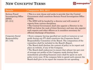 NEW CONCEPTS/ TERMS
Details                Companies Bill, 2012
Serious Fraud          • This is a new clause and seeks to provide that the Central
Investigating Office   Government shall constitute Serious Fraud Investigation Office
(SFIO)                 (SFIO).
[Cl. 211]              • The SFIO will be headed by a director and will consist of
                       experts from various disciplines.
                       • The Central Government shall also appoint a Director in the
                       SFIO not below the rank of Joint Secretary and may also appoint
                       such experts and other officers as it considers necessary for
                       efficient discharge of functions.
Corporate Social       • Every company having specified net worth or turnover or net
Responsibility         profit during any FY shall constitute the Corporate Social
[Cl. 135]              Responsibility Committee of the Board. The composition of the
                       committee shall be included in the Board's Report.
                       • The Board shall disclose the content of policy in its report and
                       place on website, if any of the Company.
                       • The Board shall endeavour to ensure that atleast two per cent
                       of average net profits of the Company made during three
                       immediately preceding financial years shall be spent on such
                       policy every year. If the company fails to spend such amount the
                       Board shall give in its report the reasons for not spending.
 