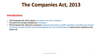 Introduction:
• The Companies Act, 2013 contains 470 sections and seven schedules.
• The entire Act has been divided into 29 chapters.
• The Companies Act, 2013 aims to improve corporate governance, simplify regulations, strengthen the interests
of minority investors and for the first time legislates the role of whistle-blowers and provisions relating to class
action suit.
INDRESH GANDHI ( IGSIR ) 1
 