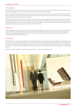 1 Introduction
The Companies Act 2014 has been signed into law and is expected to become operative in June 2015. Now that the terms of this new law are
settled, we are advising clients to consider the Act’s impact on their future business and transactions.
The Act consolidates and modernises Irish company law and is expected to make it easier for companies to do business in and through Ireland.
Matheson has been actively involved in the 14 year progression of this legislation which has been led primarily by the work of the Company Law
Review Group (of which a Matheson partner is a member).
The principal changes under the Act relate to the private company limited by shares (the “private company”), which is the most common type of
company in Ireland. Going forward, there will be two types of private company, which will replace the existing single form. These will be: (i) a private
company limited by shares (“LTD”); and (ii) a designated activity company (“DAC”). These are explained in more detail below. Under the Act, all
existing private companies will be required to convert to either an LTD or a DAC.
2 Structure
The Act brings together 33 company law enactments into a single piece of legislation. It runs to over 1400 sections and is the largest substantive
statute in the history of the State. The Act is divided into 25 parts: Parts 1 to 14 and 16 define the new types of private company and contain
all the company law provisions that apply to them. Parts 17 to 25, among other things, define the remaining company types and contain the
company law provisions that apply to each type.
3 Conversion
There will be an 18 month transition period after the Act becomes operative during which existing private companies must convert to either an
LTD or a DAC. Private companies which have taken no action by the end of this transition period automatically convert to an LTD. Existing private
companies can opt out of the default company scheme and re-register as a DAC by simply passing a shareholder resolution. Other company types,
such as PLCs, unlimited companies and guarantee companies, will not need to convert although there will be some changes to the rules applicable
to them.
Matheson can advise companies on transitioning to the new regime in a practical and cost-effective way.
Companies Act 2014
www.matheson.com
 