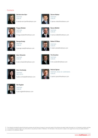 Alan Chiswick
PARTNER
E alan.chiswick@matheson.com
DUBLIN
Patrick Spicer
PARTNER, HEAD OF CORPORATE
E patrick.spicer@matheson.com
DUBLIN
This material is provided for general information purposes only and does not purport to cover every aspect of the themes and subject matter discussed, nor is it intended to provide, and does
not constitute or comprise, legal or any other advice on any particular matter. © Matheson. The information in this document is subject to the Legal Terms of Use and Liability Disclaimer
contained on the Matheson website.
Robert O’Shea
PARTNER
E robert.oshea@matheson.com
DUBLIN
Darren Maher
PARTNER
E darren.maher@matheson.com
DUBLIN
06.01.15
Contacts
George Brady
PARTNER
E george.brady@matheson.com
DUBLIN
Éanna Mellett
PARTNER
E eanna.mellett@matheson.com
DUBLIN
Fergus Bolster
PARTNER
E fergus.bolster@matheson.com
DUBLIN
Tim Scanlon
PARTNER
E tim.scanlon@matheson.com
DUBLIN
Pat English
PARTNER	
DUBLIN
E pat.english@matheson.com
Deirdre-Ann Barr
PARTNER
E deirdre-ann.barr@matheson.com
DUBLIN
www.matheson.com
Gina Conheady
PARTNER	
PALO ALTO
E gina.conheady@matheson.com
 