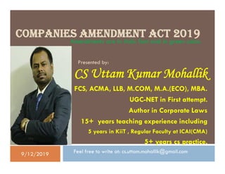 COMPANIES AMENDMENT ACT 2019
CS Uttam Kumar Mohallik
FCS, ACMA, LLB, M.COM, M.A.(ECO), MBA.
UGC-NET in First attempt.
Author in Corporate Laws
15+ years teaching experience including
5 years in KiiT , Regular Faculty at ICAI(CMA)
5+ years cs practice.
Feel free to write at: cs.uttam.mohallik@gmail.com
Presented by:
Amendments are in Italic font and in green color.
CS Uttam Kumar Mohallik
FCS, ACMA, LLB, M.COM, M.A.(ECO), MBA.
UGC-NET in First attempt.
Author in Corporate Laws
15+ years teaching experience including
5 years in KiiT , Regular Faculty at ICAI(CMA)
5+ years cs practice.
Feel free to write at: cs.uttam.mohallik@gmail.com9/12/2019
 