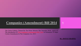 TheUnionCabinet,ChairedByThePrimeMinisterShriNarendraModi,ApprovedTheIntroductionOfTheCompanies(Amendment)Bill,2014InParliamentToMakeCertainAmendmentsInTheCompaniesAct,2013. By:-ROCKY SHARMA 
1 
 