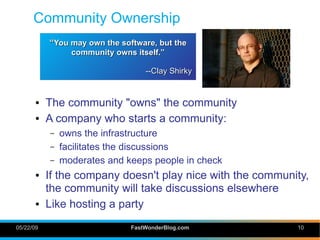 Community Ownership
           “You may own the software, but the
                 community owns itself.”

                                   --Clay Shirky


       ●   The community quot;ownsquot; the community
       ●   A company who starts a community:
           –   owns the infrastructure
           –   facilitates the discussions
           –   moderates and keeps people in check
       ●   If the company doesn't play nice with the community,
           the community will take discussions elsewhere
       ●   Like hosting a party
05/22/09                       FastWonderBlog.com           10
 