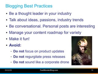 Blogging Best Practices
 ●   Be a thought leader in your industry
 ●   Talk about ideas, passions, industry trends
 ●   Be conversational. Personal posts are interesting
 ●   Manage your content roadmap for variety
 ●   Make it fun!
 ●   Avoid:
      –    Do not focus on product updates
      –    Do not regurgitate press releases
      –    Do not sound like a corporate drone

05/22/09                    FastWonderBlog.com     19
 