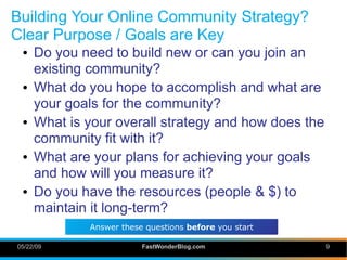Building Your Online Community Strategy?
Clear Purpose / Goals are Key
 ●   Do you need to build new or can you join an
     existing community?
 ●   What do you hope to accomplish and what are
     your goals for the community?
 ●   What is your overall strategy and how does the
     community fit with it?
 ●   What are your plans for achieving your goals
     and how will you measure it?
 ●   Do you have the resources (people & $) to
     maintain it long-term?
             Answer these questions before you start

05/22/09                 FastWonderBlog.com            9
 
