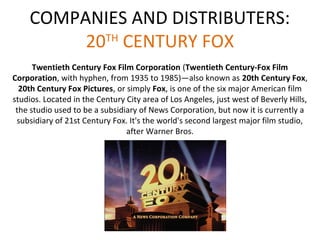 COMPANIES AND DISTRIBUTERS: 
20TH CENTURY FOX 
Twentieth Century Fox Film Corporation (Twentieth Century-Fox Film 
Corporation, with hyphen, from 1935 to 1985)—also known as 20th Century Fox, 
20th Century Fox Pictures, or simply Fox, is one of the six major American film 
studios. Located in the Century City area of Los Angeles, just west of Beverly Hills, 
the studio used to be a subsidiary of News Corporation, but now it is currently a 
subsidiary of 21st Century Fox. It's the world's second largest major film studio, 
after Warner Bros. 
 