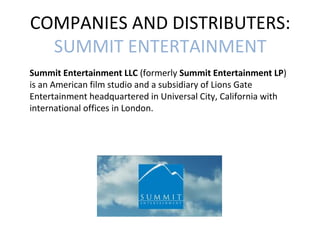 COMPANIES AND DISTRIBUTERS: 
SUMMIT ENTERTAINMENT 
Summit Entertainment LLC (formerly Summit Entertainment LP) 
is an American film studio and a subsidiary of Lions Gate 
Entertainment headquartered in Universal City, California with 
international offices in London. 
 