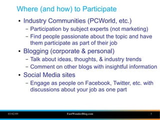 Where (and how) to Participate
               Industry Communities (PCWorld, etc.)
           ●


                   Participation by subject experts (not marketing)
               –
                   Find people passionate about the topic and have
               –
                   them participate as part of their job
               Blogging (corporate & personal)
           ●


                   Talk about ideas, thoughts, & industry trends
               –
                   Comment on other blogs with insightful information
               –

               Social Media sites
           ●


                   Engage as people on Facebook, Twitter, etc. with
               –
                   discussions about your job as one part



03/02/09                         FastWonderBlog.com               5
 