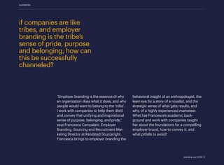 behavioral insight of an anthropologist, the
keen eye for a story of a novelist, and the
strategic sense of what gets results, and
why, of a highly experienced marketeer.
What has Francesca’s academic back-
ground and work with companies taught
her about the foundations for a compelling
employer brand, how to convey it, and
what pitfalls to avoid?
if companies are like
tribes, and employer
branding is the tribe’s
sense of pride, purpose
and belonging, how can
this be successfully
channeled?
“Employer branding is the essence of why
an organization does what it does, and why
people would want to belong to the ‘tribe’.
I work with companies to help them distil
and convey that unifying and inspirational
sense of purpose, belonging, and pride,”
says Francesca Campalani, Employer
Branding, Sourcing and Recruitment Mar-
keting Director at Randstad Sourceright.
Francesca brings to employer branding the
contents
standing out 2019 | 5
 