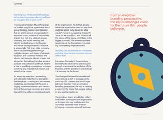 Standing Out: What does anthropology
tell us about corporate identity, and how
do you apply this in your work?
Francesca Campalani: My anthropologi-
cal studies taught me a great deal about
group thinking, memory and behavior
that are at the core of an organization’s
employer brand, whether it has actively
shaped it or not. In a relatively young
company, the ‘tribal’ memory and
identity are built around the founder,
and hence strong and fresh. Facebook
is an example. Yet, in an older company,
which has come together through
multiple mergers and stages of strategic
evolution, that common memory and
identity can become blurred or even lost
altogether. Rebuilding that clear sense of
purpose and cohesion is difficult. Yet this
is vital in enabling organizations to create
a unifying and inspirational mission and
vision for the future.
So, when my team and I are working
with clients to help them to strengthen
their employer branding and recruitment
marketing, a critical part of this work is
forging a common memory and identity
from all the various memories and identi-
ties within the different constituent parts
of the organization. To do that, people
within the organization need to step back
and think about “why do we do what
we do?”, “what is our guiding mission?”,
“what do we stand for?” and “how do all
the pieces of the jigsaw contribute to the
bigger purpose?” The answers to these
questions are the foundations for creat-
ing a compelling employer brand.
Standing Out: Businesses are constantly
evolving. How can the common memory
reflect that?
Francesca Campalani: The employer
brand should be dynamic and inclusive
enough to embrace the evolution of the
business and the direction it wants to go
– a ‘memory for the future’.
The changes that need to be reflected
could include a shift in strategy or the
maturing of a business that’s no longer
led by its founder. From an employer
branding perspective, the key is creating
a vision for the future that people believe
in, and see themselves in.
The employer brand should also reflect
fresh talent coming into the organization
as it moves into new markets and the
workforce becomes more diverse.
In forging a common sense of purpose,
from an employer
branding perspective,
the key is creating a vision
for the future that people
believe in.
contents
standing out 2019 | 6
 