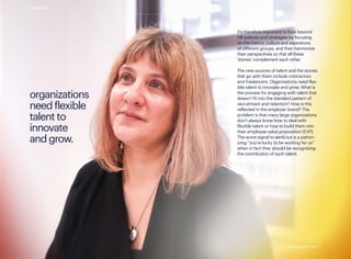 it’s therefore important to look beyond
HR policies and strategies by focusing
on the history, culture and aspirations
of different groups, and then harmonize
their perspectives so that all these
‘stories’ complement each other.
The new sources of talent and the stories
that go with them include contractors
and freelancers. Organizations need flex-
ible talent to innovate and grow. What is
the process for engaging with talent that
doesn’t fit into the standard pattern of
recruitment and retention? How is this
reflected in the employer brand? The
problem is that many large organizations
don’t always know how to deal with
flexible talent or how to build them into
their employee value proposition (EVP).
The worst signal to send out is a patron-
izing “you’re lucky to be working for us”
when in fact they should be recognizing
the contribution of such talent.
organizations
need flexible
talent to
innovate
and grow.
contents
standing out 2019 | 7standing out 2019 | 7
 