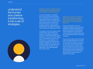understand
the human
story before
transforming
it into a set of
strategies.
Standing Out: Can you create a common
purpose when two very different or even
rival companies are merged together?
Francesca Campalani: It is possible,
but you have to find common ground
first. The starting point is to identify the
cultural traits the two businesses share
and build from there. For example, if one
prizes experimentation and the other
prizes productivity, the common trait
could be autonomy – being proactive,
bringing ideas to the table. This becomes
the story about what makes them similar.
The problem is that most mergers create
an artificial story that is laid over the
cultures of the different organizations.
This doesn’t work because hardly anyone
believes in it. The other common mistake
is to try and impose one memory, and
tell the story in a one-sided way – for
example, using words and phrases that
people immediately associate with one
company’s culture and past rather than
both. People will naturally push back
against this or even rebel altogether;
that’s human nature.
Standing Out: ‘Stories’ are a recurring
theme in your approach to employer
branding and recruitment marketing.
What is their role and why are they so
important?
Francesca Campalani: I came into
employer branding and recruitment mar-
keting after studying anthropology and
working in consumer brand marketing.
This has helped me to understand the
human story, before transforming it into a
set of strategies and tools for recruitment
marketing.
Stories are how tribes communicate their
culture, and help build pride in who they
are and what they stand for. So, they are
very important. But having a good story
is not enough in itself. You also need to
know how to tell it. I can think of some
great companies where the purpose and
employer brand are fully integrated and
have wonderful stories to demonstrate
that. But this isn’t coming across to
people on the outside.
contents
standing out 2019 | 8
 