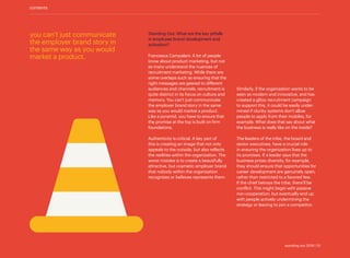 you can’t just communicate
the employer brand story in
the same way as you would
market a product.
contents
Standing Out: What are the key pitfalls
in employee brand development and
activation?
Francesca Campalani: A lot of people
know about product marketing, but not
as many understand the nuances of
recruitment marketing. While there are
some overlaps such as ensuring that the
right messages are geared to different
audiences and channels, recruitment is
quite distinct in its focus on culture and
memory. You can’t just communicate
the employer brand story in the same
way as you would market a product.
Like a pyramid, you have to ensure that
the promise at the top is built on firm
foundations.
Authenticity is critical. A key part of
this is creating an image that not only
appeals to the outside, but also reflects
the realities within the organization. The
worst mistake is to create a beautifully
attractive, but cosmetic employer brand
that nobody within the organization
recognizes or believes represents them.
Similarly, if the organization wants to be
seen as modern and innovative, and has
created a glitzy recruitment campaign
to support this, it could be easily under-
mined if clunky systems don’t allow
people to apply from their mobiles, for
example. What does that say about what
the business is really like on the inside?
The leaders of the tribe, the board and
senior executives, have a crucial role
in ensuring the organization lives up to
its promises. If a leader says that the
business prizes diversity, for example,
they should ensure that opportunities for
career development are genuinely open,
rather than restricted to a favored few.
If the chief betrays the tribe, there’ll be
conflict. This might begin with passive
non-cooperation, but eventually end up
with people actively undermining the
strategy or leaving to join a competitor.
standing out 2019 | 10
 