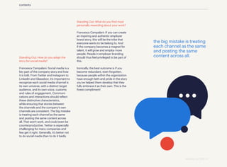 contents
Standing Out: How do you adapt the
story for social media?
Francesca Campalani: Social media is a
key part of the company story and how
it is told. From Twitter and Instagram to
LinkedIn and Glassdoor, it’s important to
recognize each social media channel is
its own universe, with a distinct target
audience, and its own voice, customs
and rules of engagement. Communi­
cations and interactions should reflect
these distinctive characteristics,
while ensuring that stories between
the channels and the company’s own
channels are consistent. The big mistake
is treating each channel as the same
and posting the same content across
all. That won’t work, and could even be
counterproductive. Twitter is especially
challenging for many companies and
few get it right. Generally, it’s better not
to do social media than to do it badly.
Standing Out: What do you find most
personally rewarding about your work?
Francesca Campalani: If you can create
an inspiring and authentic employer
brand story, this will be the tribe that
everyone wants to be belong to. And
if the company becomes a magnet for
talent, it will grow and employ more
people. People in employer branding
should thus feel privileged to be part of
this.
Ironically, the best outcome is if you
become redundant, even forgotten,
because people within the organization
have enough faith and pride in the story
you’ve helped them develop that they
fully embrace it as their own. This is the
finest compliment!
the big mistake is treating
each channel as the same
and posting the same
content across all.
standing out 2019 | 11
 