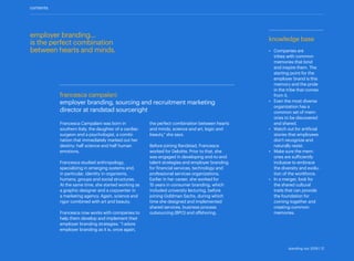 knowledge base
•	 Companies are
tribes with common
memories that bind
and inspire them. The
starting point for the
employer brand is this
memory and the pride
in the tribe that comes
from it.
•	 Even the most diverse
organization has a
common set of mem-
ories to be discovered
and shared.
•	 Watch out for artificial
stories that employees
don’t recognize and
naturally resist.
•	 Make sure the mem-
ories are sufficiently
inclusive to embrace
the diversity and evolu-
tion of the workforce.
•	 In a merger, look for
the shared cultural
traits that can provide
the foundation for
coming together and
creating common
memories.
francesca campalani
employer branding, sourcing and recruitment marketing
director at randstad sourceright
employer branding...
is the perfect combination
between hearts and minds.
contents
Francesca Campalani was born in
southern Italy, the daughter of a cardiac
surgeon and a psychologist, a combi-
nation that immediately marked out her
destiny: half science and half human
emotions.
Francesca studied anthropology,
­specializing in emerging systems and,
in particular, identity in organisms,
humans, groups and social structures.
At the same time, she started working as
a graphic designer and a copywriter in
a marketing agency. Again, science and
rigor combined with art and beauty.
Francesca now works with companies to
help them develop and implement their
employer branding strategies. “I adore
employer branding as it is, once again,
the perfect combination between hearts
and minds, science and art, logic and
beauty,” she says.
Before joining Randstad, Francesca
worked for Deloitte. Prior to that, she
was engaged in developing end-to-end
talent strategies and employer branding
for financial services, technology and
­professional services organizations.
Earlier in her career, she worked for
15 years in consumer branding, which
included university lecturing, before
joining Goldman Sachs, during which
time she designed and implemented
shared services, business process
outsourcing (BPO) and offshoring.
standing out 2019 | 12
 