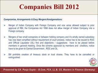 Companies Bill 2012
Compromise, Arrangements & Easy Mergers/Amalgamations:

   Merger of Indian Company with Foreign Company and vice versa allowed subject to prior
    approval of RBI, the Companies Act 1956 does not allow merger of Indian Company into a
    Foreign company

   Mergers of two small companies or between holding company and it’s wholly owned subsidiary
    has now been simplified without requirement of court process. notice has to be issued to ROC
    and Official Liquidator (OL) first and objections / suggestions have to be placed before
    members in general meeting. Once the scheme approved by members and creditors, notice
    have to be given to Central Government , ROC and OL

   Bill prohibits creation of treasury stock or trust shares. They have to be cancelled or
    extinguished.




Presented by CA. Pooja Gupta – B.Com, FCA, LL.B, CS, Masters in Finance (Germany)
                                                                             10
 