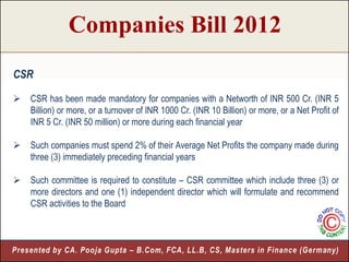 Companies Bill 2012
CSR

   CSR has been made mandatory for companies with a Networth of INR 500 Cr. (INR 5
    Billion) or more, or a turnover of INR 1000 Cr. (INR 10 Billion) or more, or a Net Profit of
    INR 5 Cr. (INR 50 million) or more during each financial year

   Such companies must spend 2% of their Average Net Profits the company made during
    three (3) immediately preceding financial years

   Such committee is required to constitute – CSR committee which include three (3) or
    more directors and one (1) independent director which will formulate and recommend
    CSR activities to the Board



Presented by CA. Pooja Gupta – B.Com, FCA, LL.B, CS, Masters in Finance (Germany)
                                                                             11
 