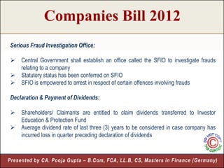 Companies Bill 2012
Serious Fraud Investigation Office:

    Central Government shall establish an office called the SFIO to investigate frauds
     relating to a company
    Statutory status has been conferred on SFIO
    SFIO is empowered to arrest in respect of certain offences involving frauds

Declaration & Payment of Dividends:

    Shareholders/ Claimants are entitled to claim dividends transferred to Investor
     Education & Protection Fund
    Average dividend rate of last three (3) years to be considered in case company has
     incurred loss in quarter preceding declaration of dividends



Presented by CA. Pooja Gupta – B.Com, FCA, LL.B, CS, Masters in Finance (Germany)
                                                                             12
 