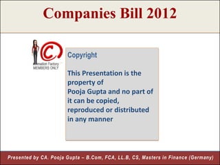 Companies Bill 2012

                       Copyright

                       This Presentation is the
                       property of
                       Pooja Gupta and no part of
                       it can be copied,
                       reproduced or distributed
                       in any manner



Presented by CA. Pooja Gupta – B.Com, FCA, LL.B, CS, Masters in Finance (Germany)
                                                                              2
 