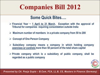 Companies Bill 2012
                       Some Quick Bites….
      Financial Year ~ 1 April to 31 March. Exception with the approval of
       Tribunal for companies requiring consolidation outside India

      Maximum number of members in a private company from 50 to 200

      Concept of One Person Company

      Subsidiary company means a company in which holding company
       exercises or controls more than 50 percent of the total share capital

      Private company which is a subsidiary of public company, shall be
       regarded as a public company




Presented by CA. Pooja Gupta – B.Com, FCA, LL.B, CS, Masters in Finance (Germany)
                                                                              5
 