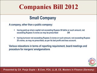 Companies Bill 2012
                          Small Company
     A company, other than a public company:
          having paid-up share capital not exceeding Rupees 50 lakhs or such amount, not
           exceeding Rupees 5 crores as may be prescribed            OR

          having turnover not exceeding Rupees 2 crores or such amount, not exceeding Rupees
           20 crores, as may ne prescribed, as per its last profit and loss account.

     Various relaxations in terms of reporting requirement, board meetings and
     procedure for mergers/ amalgamations




Presented by CA. Pooja Gupta – B.Com, FCA, LL.B, CS, Masters in Finance (Germany)
                                                                              6
 
